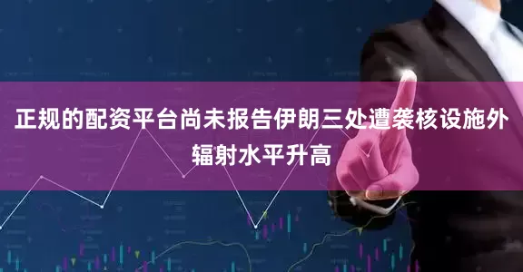 正规的配资平台尚未报告伊朗三处遭袭核设施外辐射水平升高