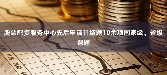 股票配资服务中心先后申请并结题10余项国家级、省级课题