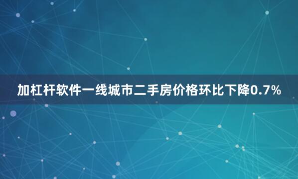 加杠杆软件一线城市二手房价格环比下降0.7%