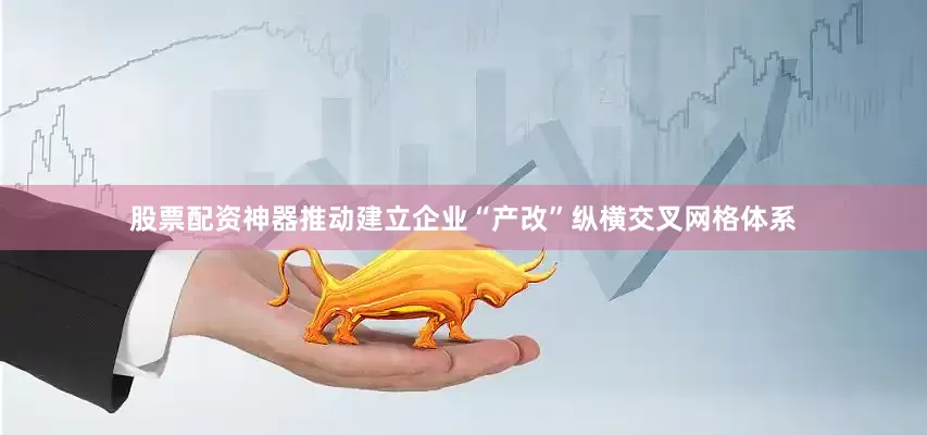 股票配资神器推动建立企业“产改”纵横交叉网格体系