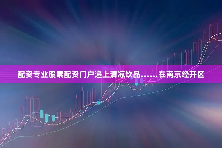 配资专业股票配资门户递上清凉饮品……在南京经开区
