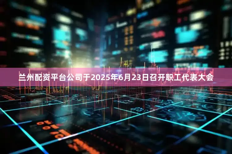 兰州配资平台公司于2025年6月23日召开职工代表大会