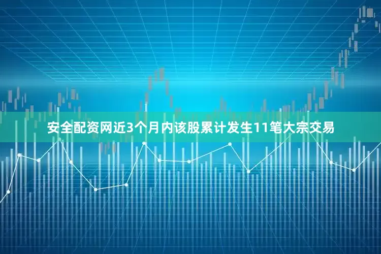 安全配资网近3个月内该股累计发生11笔大宗交易
