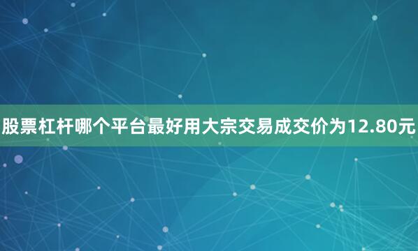 股票杠杆哪个平台最好用大宗交易成交价为12.80元