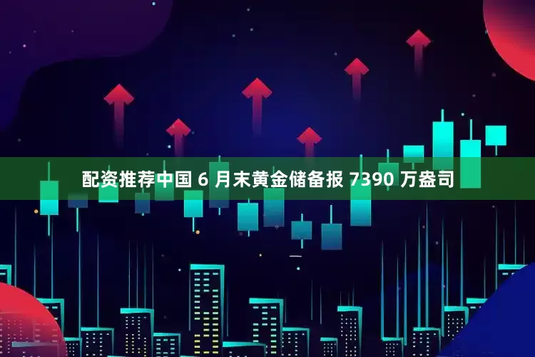 配资推荐中国 6 月末黄金储备报 7390 万盎司