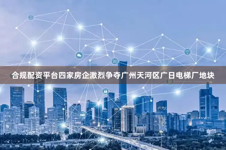 合规配资平台四家房企激烈争夺广州天河区广日电梯厂地块