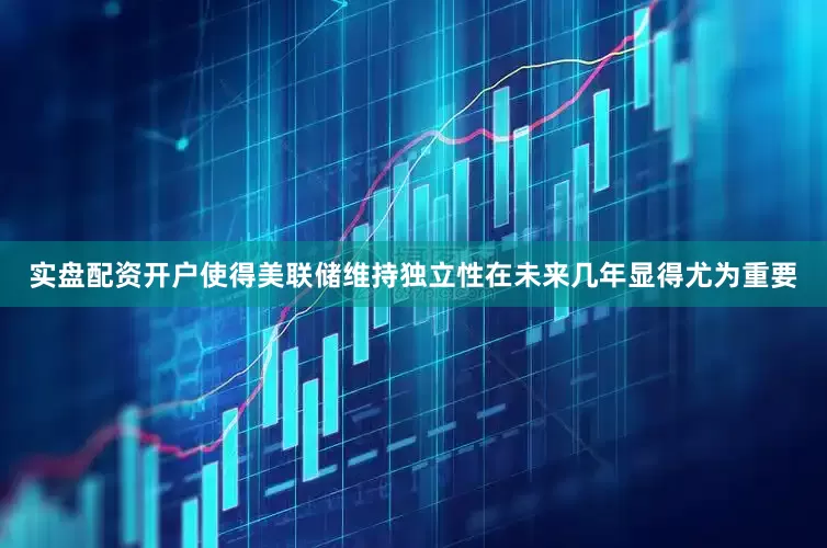 实盘配资开户使得美联储维持独立性在未来几年显得尤为重要