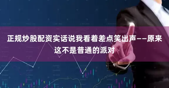 正规炒股配资实话说我看着差点笑出声——原来这不是普通的派对