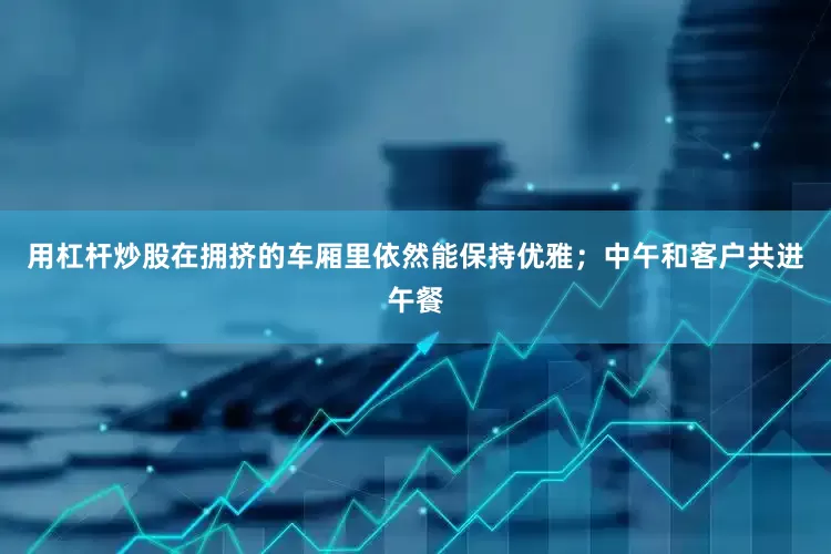 用杠杆炒股在拥挤的车厢里依然能保持优雅；中午和客户共进午餐