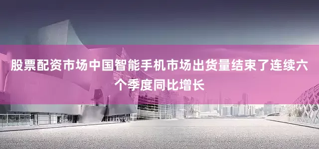 股票配资市场中国智能手机市场出货量结束了连续六个季度同比增长