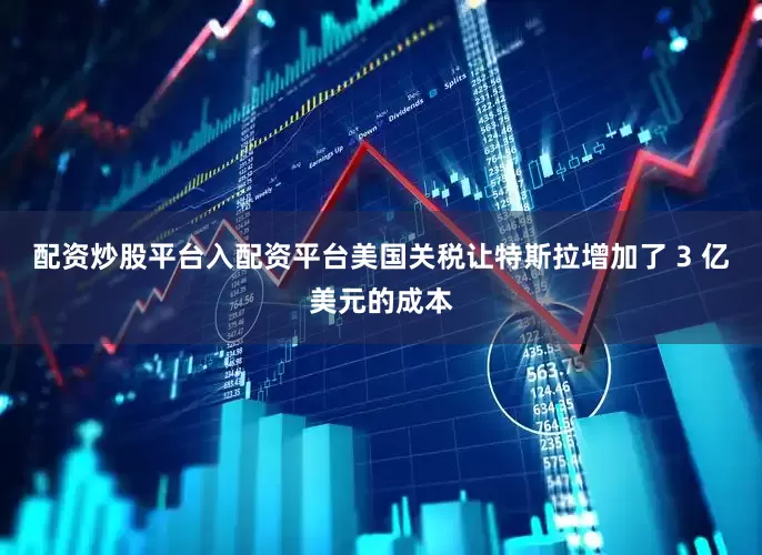 配资炒股平台入配资平台美国关税让特斯拉增加了 3 亿美元的成本