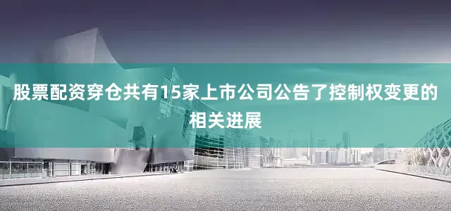 股票配资穿仓共有15家上市公司公告了控制权变更的相关进展